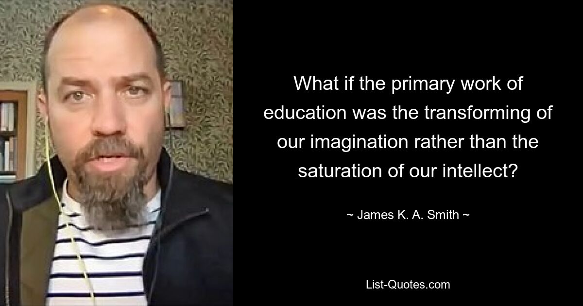 What if the primary work of education was the transforming of our imagination rather than the saturation of our intellect? — © James K. A. Smith