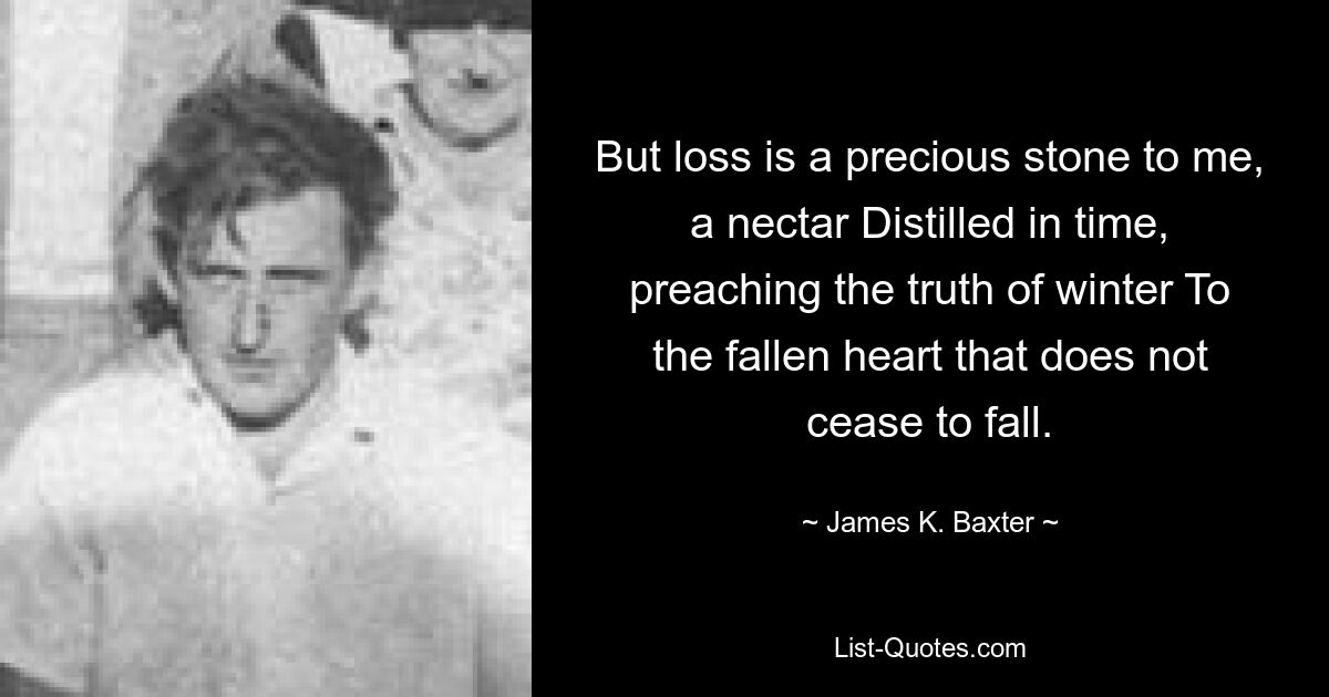 But loss is a precious stone to me, a nectar Distilled in time, preaching the truth of winter To the fallen heart that does not cease to fall. — © James K. Baxter