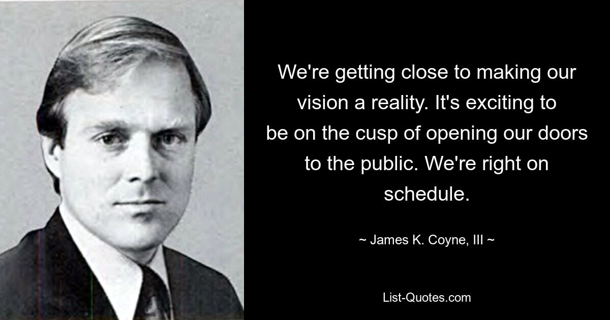 We're getting close to making our vision a reality. It's exciting to be on the cusp of opening our doors to the public. We're right on schedule. — © James K. Coyne, III