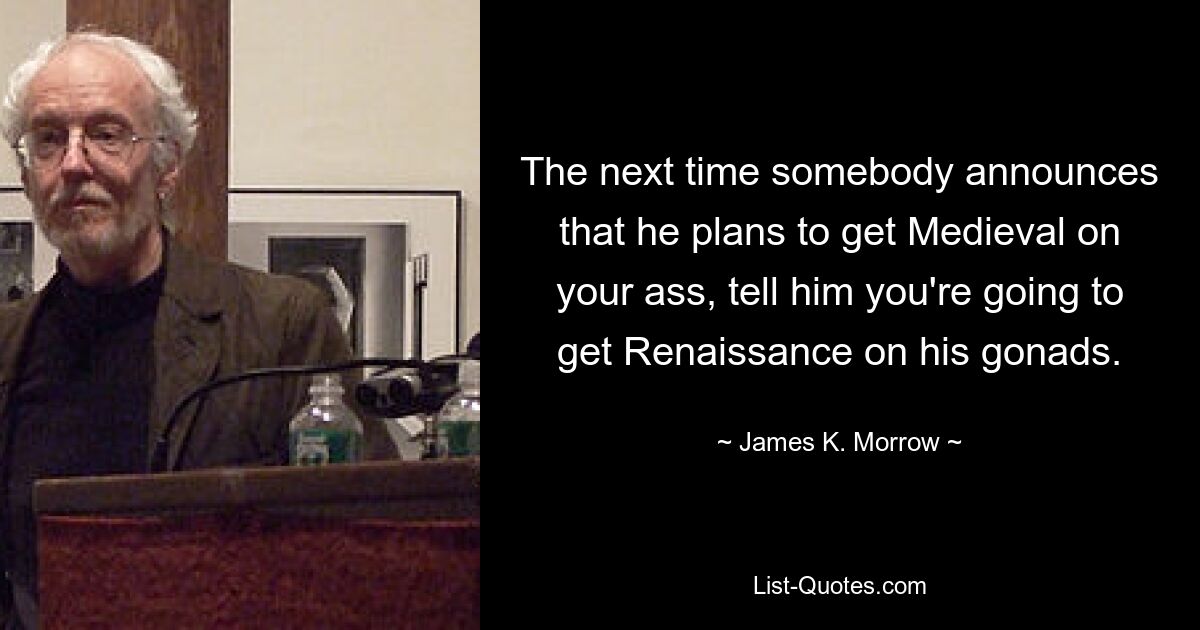 The next time somebody announces that he plans to get Medieval on your ass, tell him you're going to get Renaissance on his gonads. — © James K. Morrow