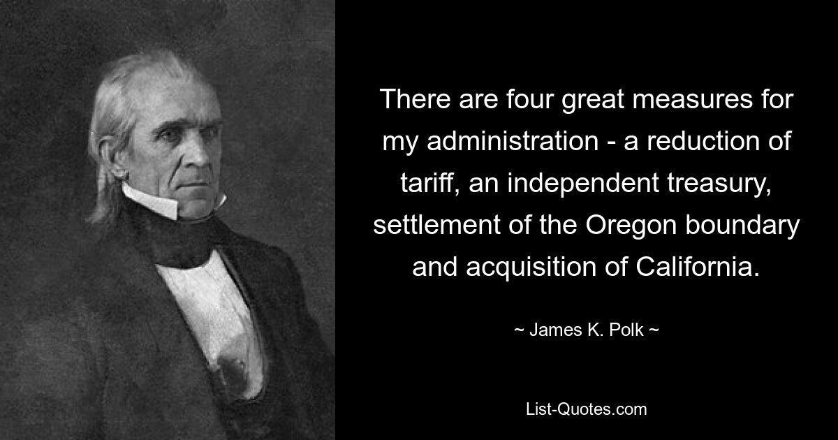 There are four great measures for my administration - a reduction of tariff, an independent treasury, settlement of the Oregon boundary and acquisition of California. — © James K. Polk