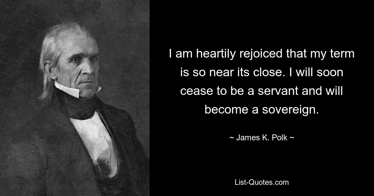 I am heartily rejoiced that my term is so near its close. I will soon cease to be a servant and will become a sovereign. — © James K. Polk