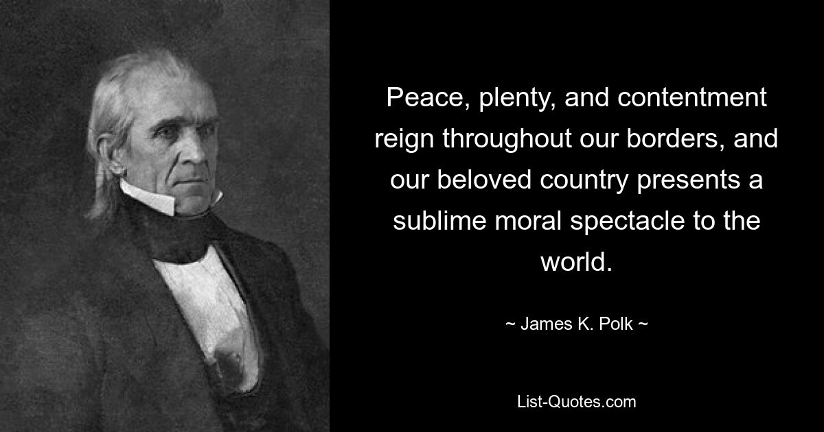 Peace, plenty, and contentment reign throughout our borders, and our beloved country presents a sublime moral spectacle to the world. — © James K. Polk