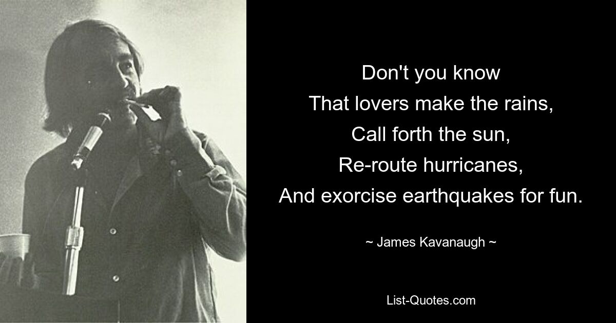 Don't you know
That lovers make the rains,
Call forth the sun,
Re-route hurricanes,
And exorcise earthquakes for fun. — © James Kavanaugh