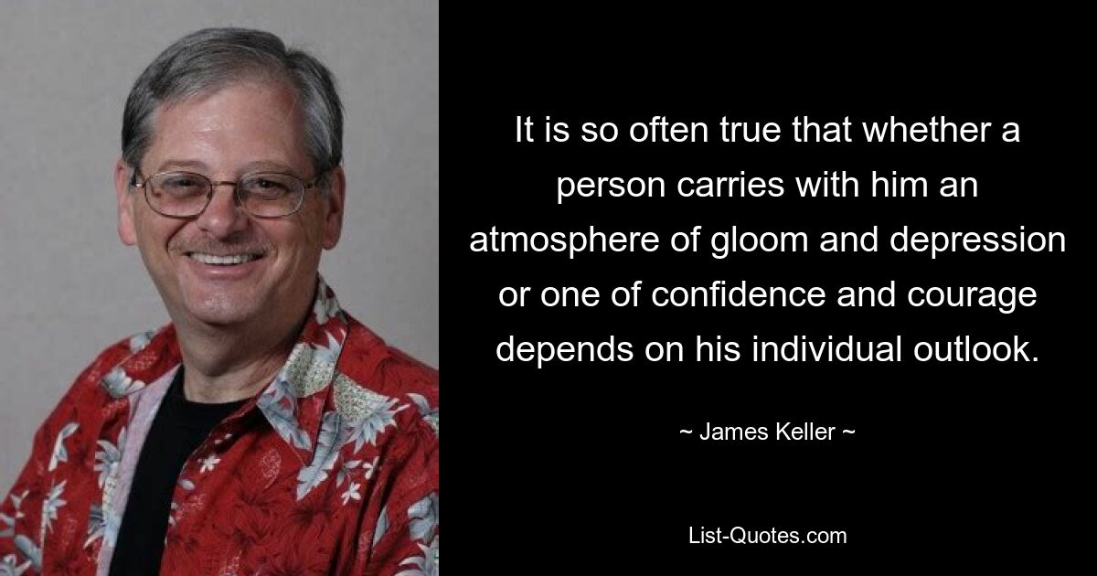 It is so often true that whether a person carries with him an atmosphere of gloom and depression or one of confidence and courage depends on his individual outlook. — © James Keller