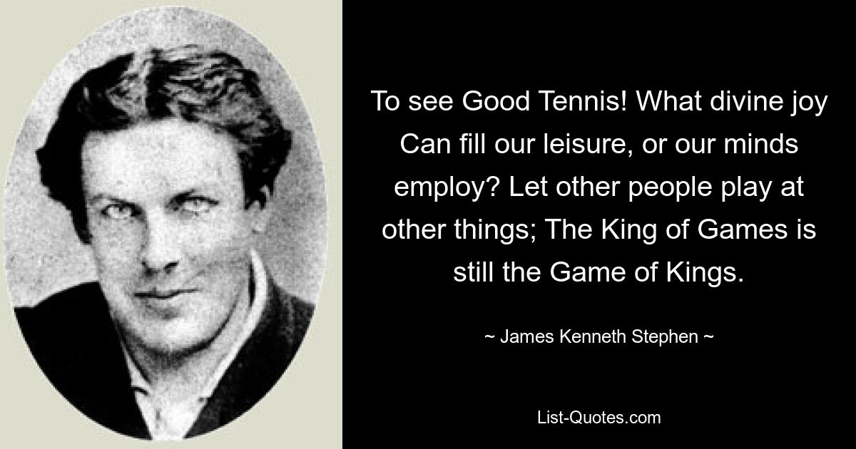 To see Good Tennis! What divine joy Can fill our leisure, or our minds employ? Let other people play at other things; The King of Games is still the Game of Kings. — © James Kenneth Stephen