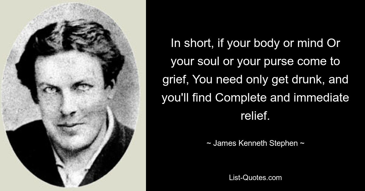 In short, if your body or mind Or your soul or your purse come to grief, You need only get drunk, and you'll find Complete and immediate relief. — © James Kenneth Stephen