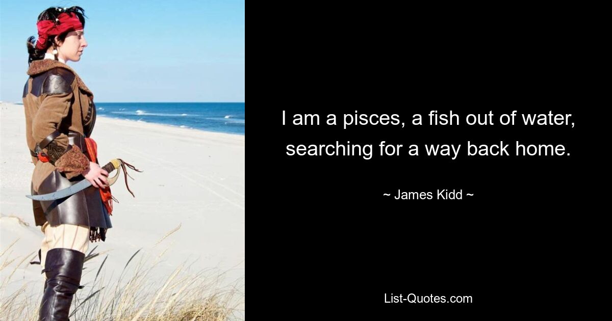 I am a pisces, a fish out of water, searching for a way back home. — © James Kidd