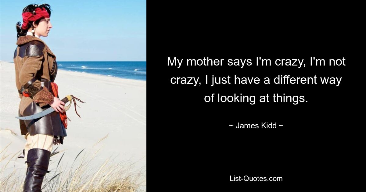 My mother says I'm crazy, I'm not crazy, I just have a different way of looking at things. — © James Kidd