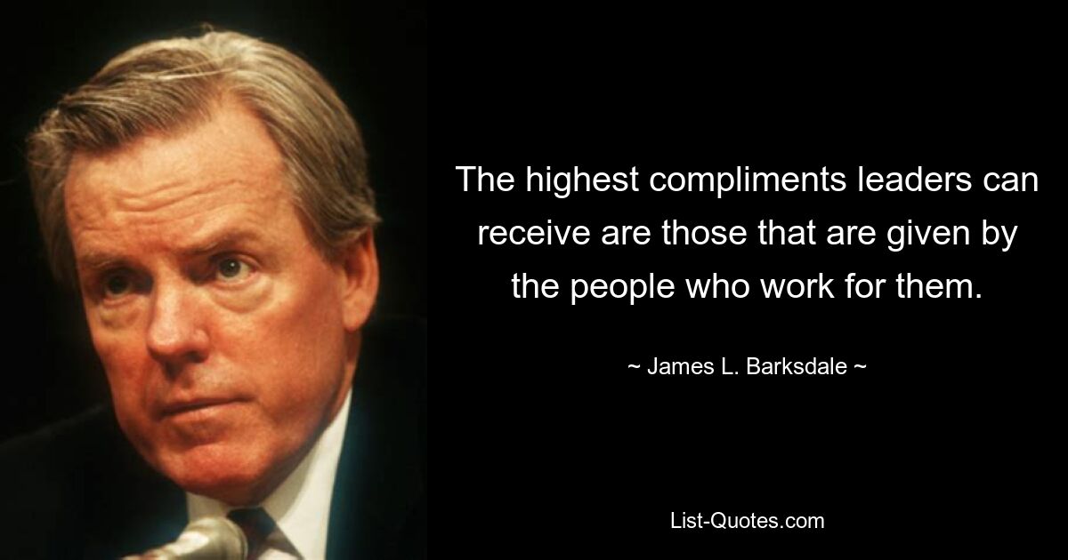 The highest compliments leaders can receive are those that are given by the people who work for them. — © James L. Barksdale