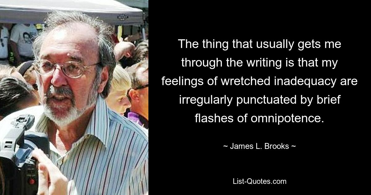 The thing that usually gets me through the writing is that my feelings of wretched inadequacy are irregularly punctuated by brief flashes of omnipotence. — © James L. Brooks