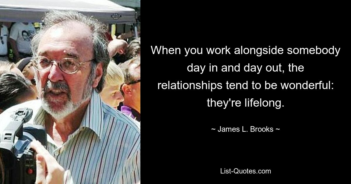 When you work alongside somebody day in and day out, the relationships tend to be wonderful: they're lifelong. — © James L. Brooks