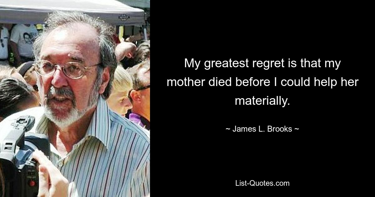 My greatest regret is that my mother died before I could help her materially. — © James L. Brooks