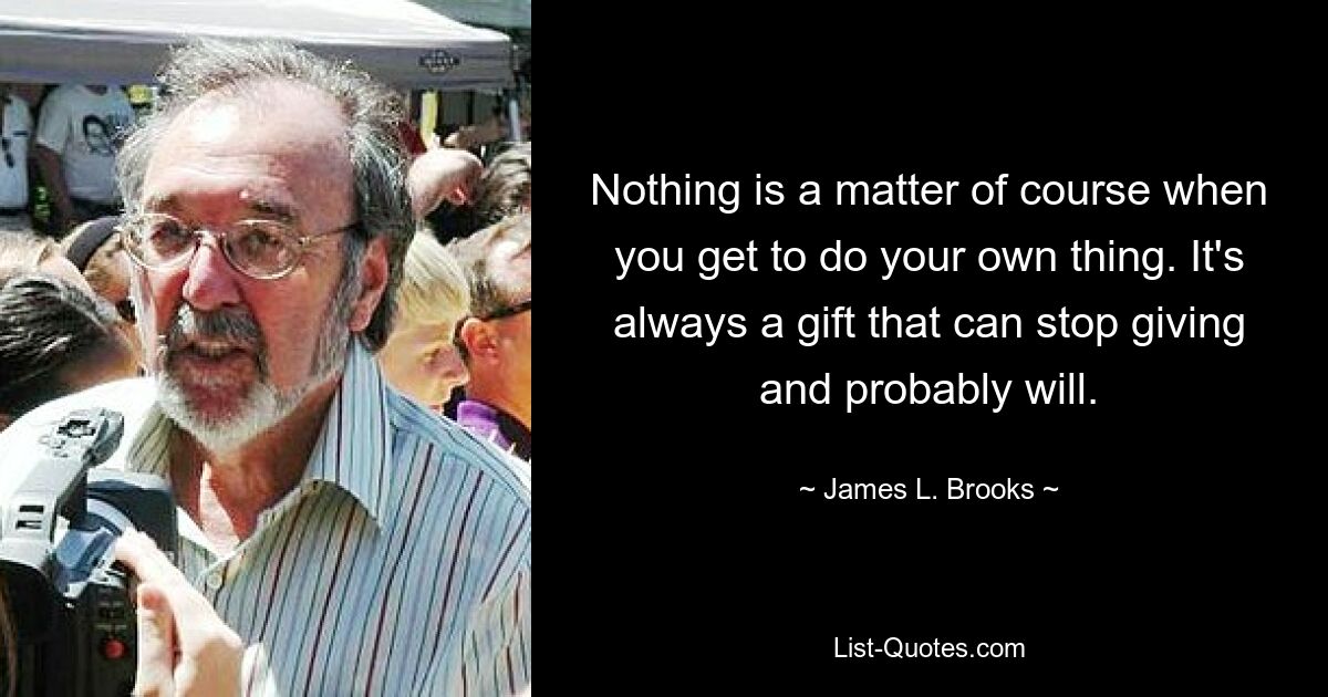 Nothing is a matter of course when you get to do your own thing. It's always a gift that can stop giving and probably will. — © James L. Brooks