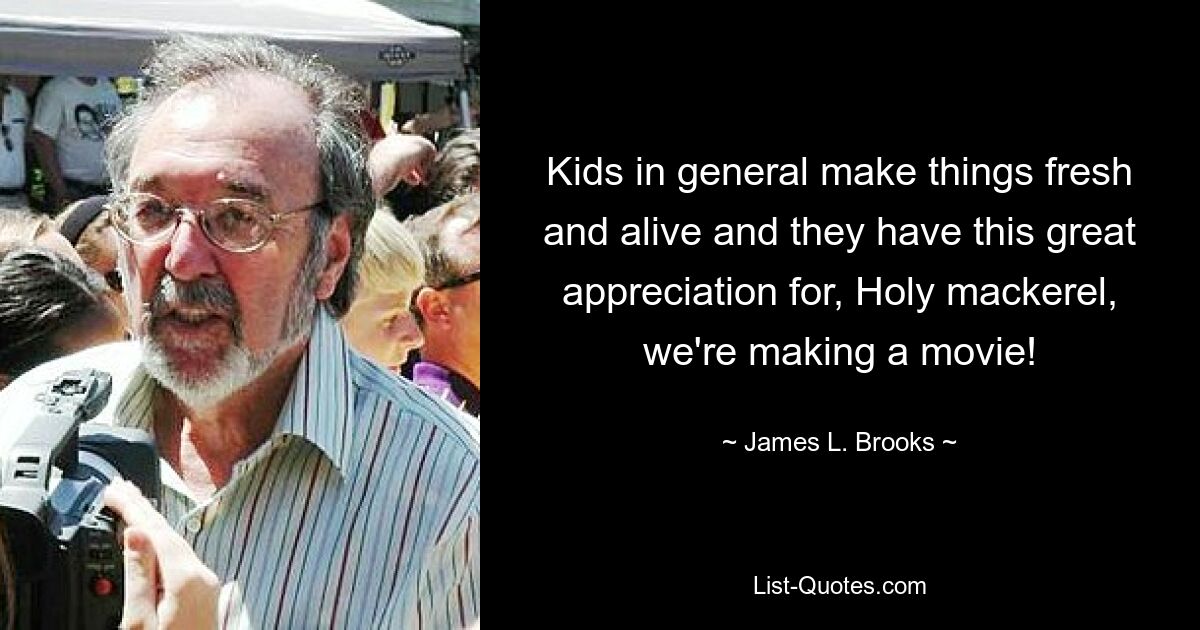 Kids in general make things fresh and alive and they have this great appreciation for, Holy mackerel, we're making a movie! — © James L. Brooks