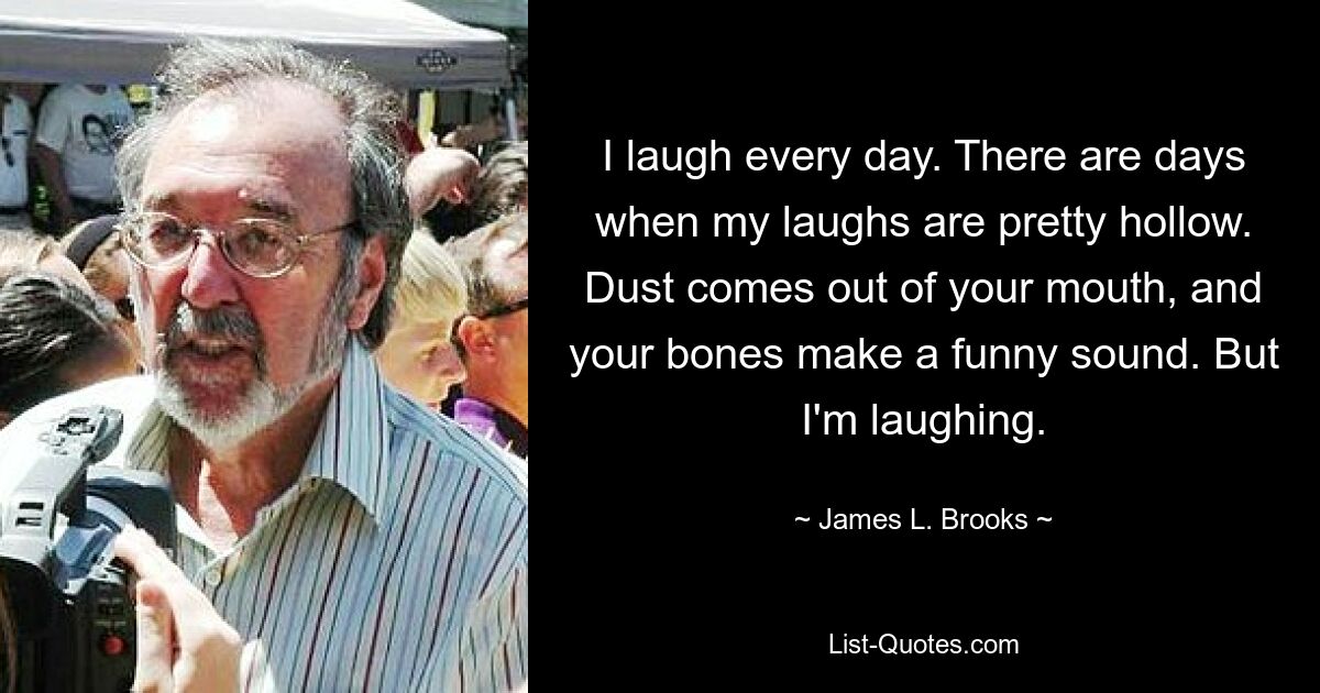 I laugh every day. There are days when my laughs are pretty hollow. Dust comes out of your mouth, and your bones make a funny sound. But I'm laughing. — © James L. Brooks