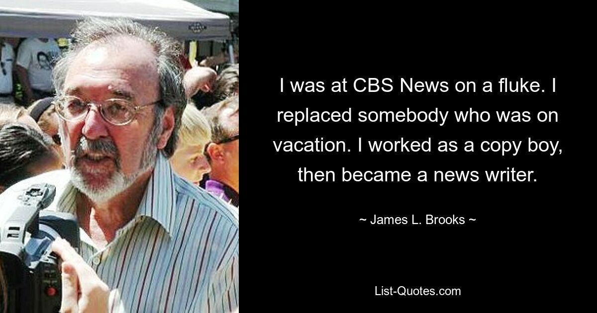 I was at CBS News on a fluke. I replaced somebody who was on vacation. I worked as a copy boy, then became a news writer. — © James L. Brooks