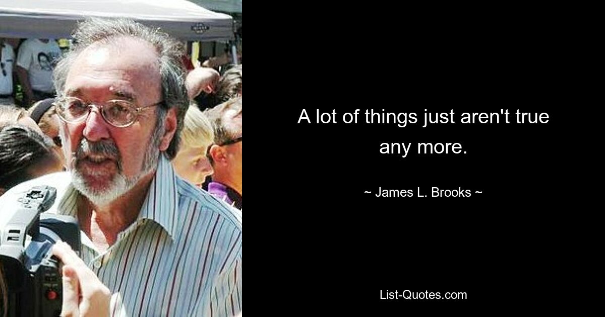 A lot of things just aren't true any more. — © James L. Brooks