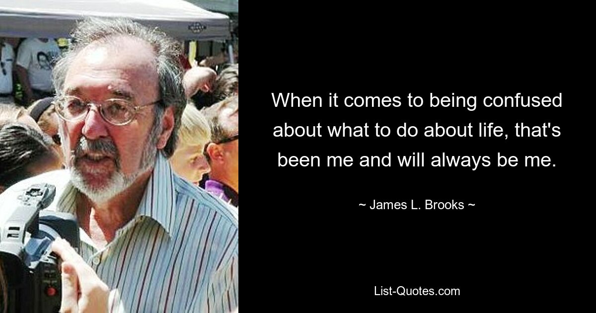 When it comes to being confused about what to do about life, that's been me and will always be me. — © James L. Brooks