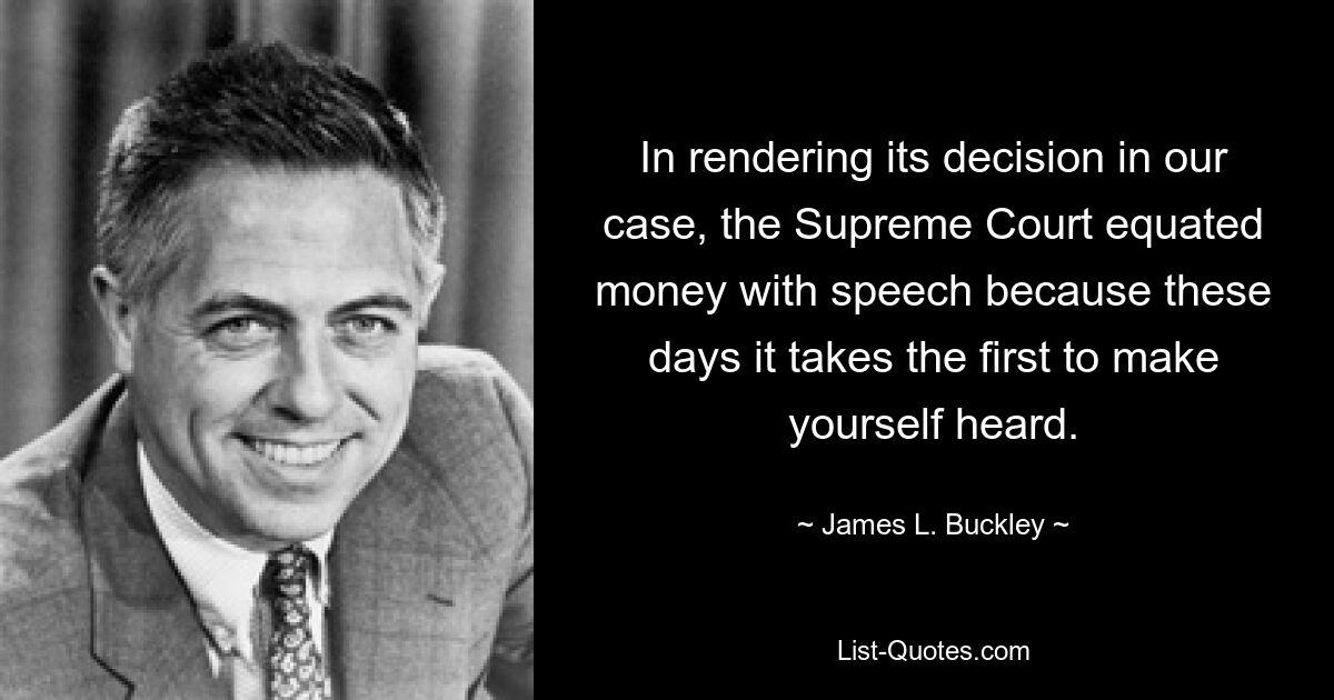 In rendering its decision in our case, the Supreme Court equated money with speech because these days it takes the first to make yourself heard. — © James L. Buckley