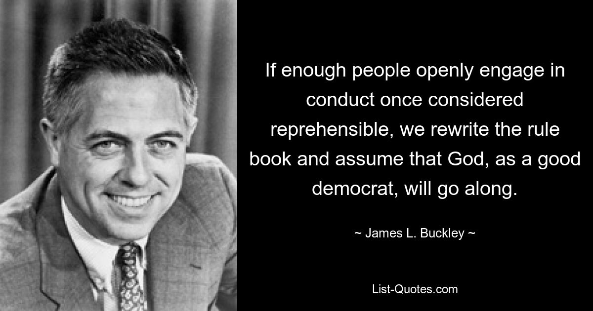 If enough people openly engage in conduct once considered reprehensible, we rewrite the rule book and assume that God, as a good democrat, will go along. — © James L. Buckley