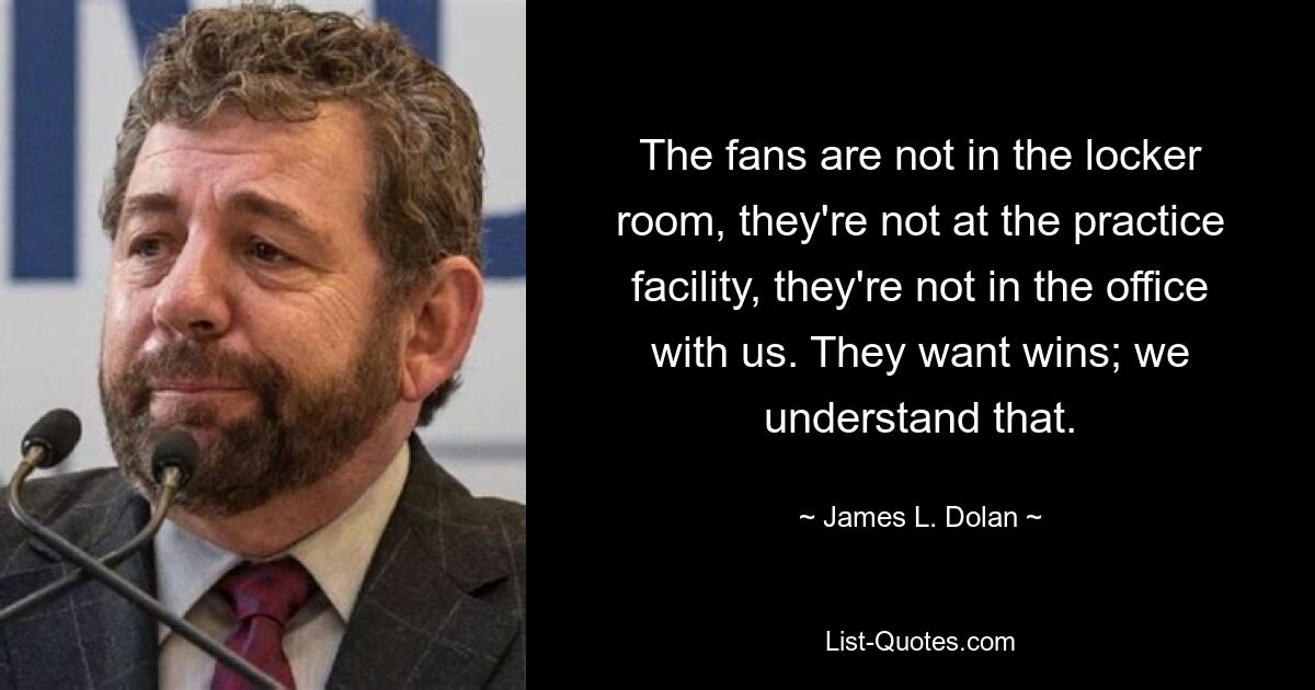 The fans are not in the locker room, they're not at the practice facility, they're not in the office with us. They want wins; we understand that. — © James L. Dolan