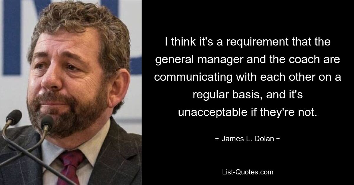 I think it's a requirement that the general manager and the coach are communicating with each other on a regular basis, and it's unacceptable if they're not. — © James L. Dolan