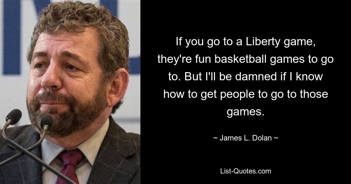 If you go to a Liberty game, they're fun basketball games to go to. But I'll be damned if I know how to get people to go to those games. — © James L. Dolan