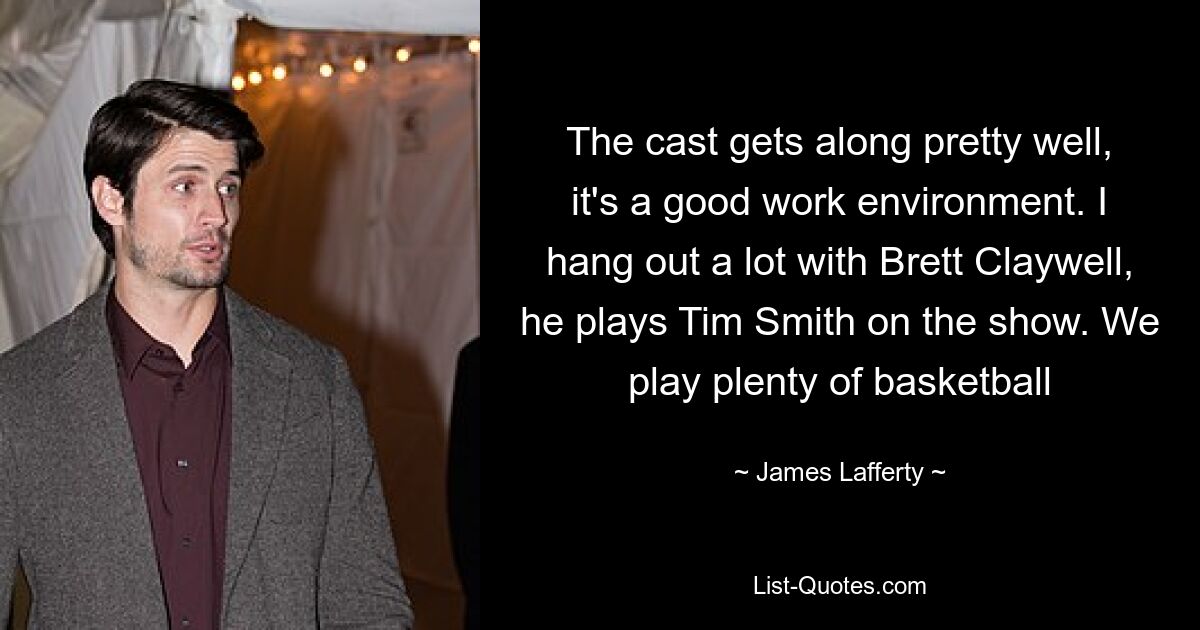 The cast gets along pretty well, it's a good work environment. I hang out a lot with Brett Claywell, he plays Tim Smith on the show. We play plenty of basketball — © James Lafferty