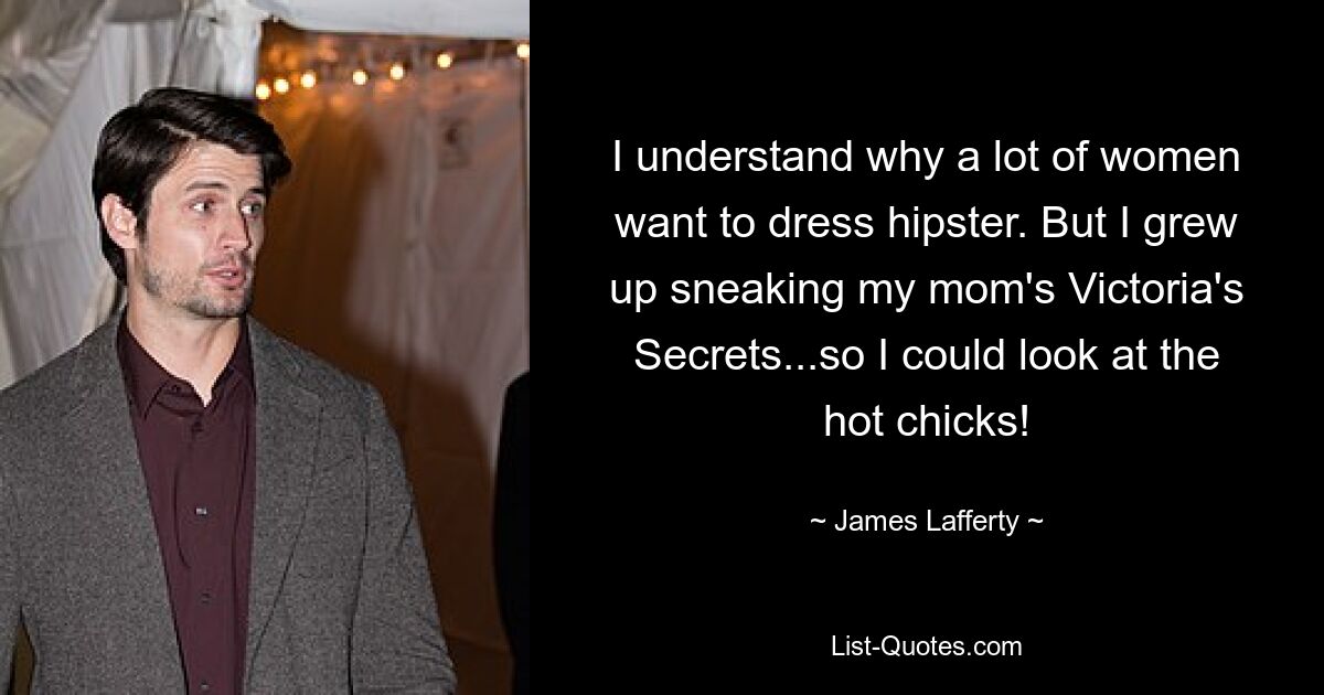 I understand why a lot of women want to dress hipster. But I grew up sneaking my mom's Victoria's Secrets...so I could look at the hot chicks! — © James Lafferty