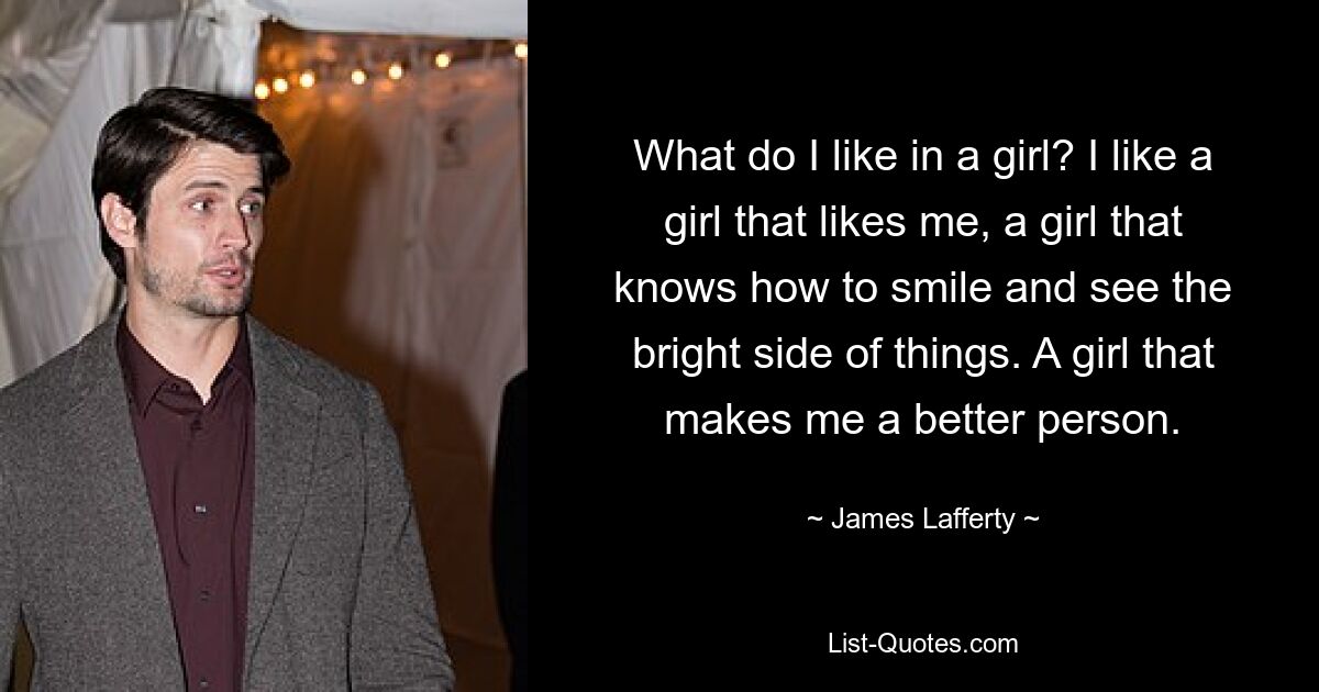 What do I like in a girl? I like a girl that likes me, a girl that knows how to smile and see the bright side of things. A girl that makes me a better person. — © James Lafferty