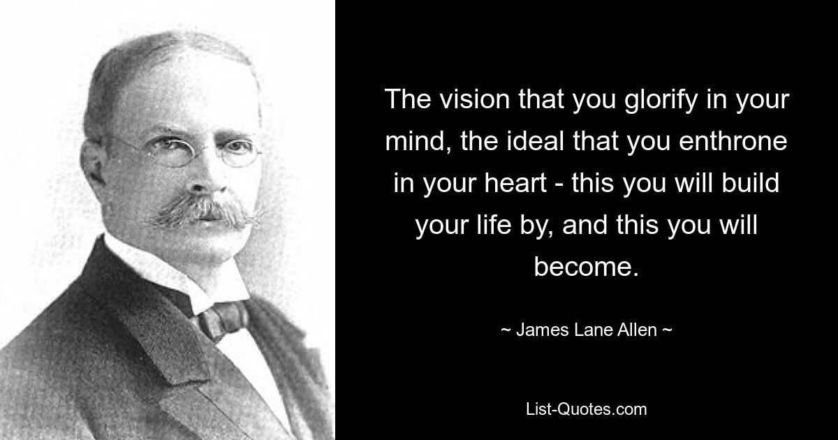 The vision that you glorify in your mind, the ideal that you enthrone in your heart - this you will build your life by, and this you will become. — © James Lane Allen