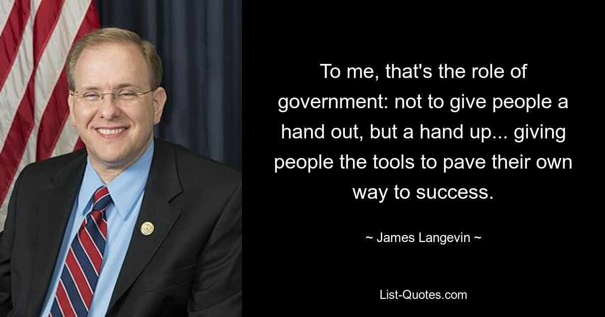 To me, that's the role of government: not to give people a hand out, but a hand up... giving people the tools to pave their own way to success. — © James Langevin