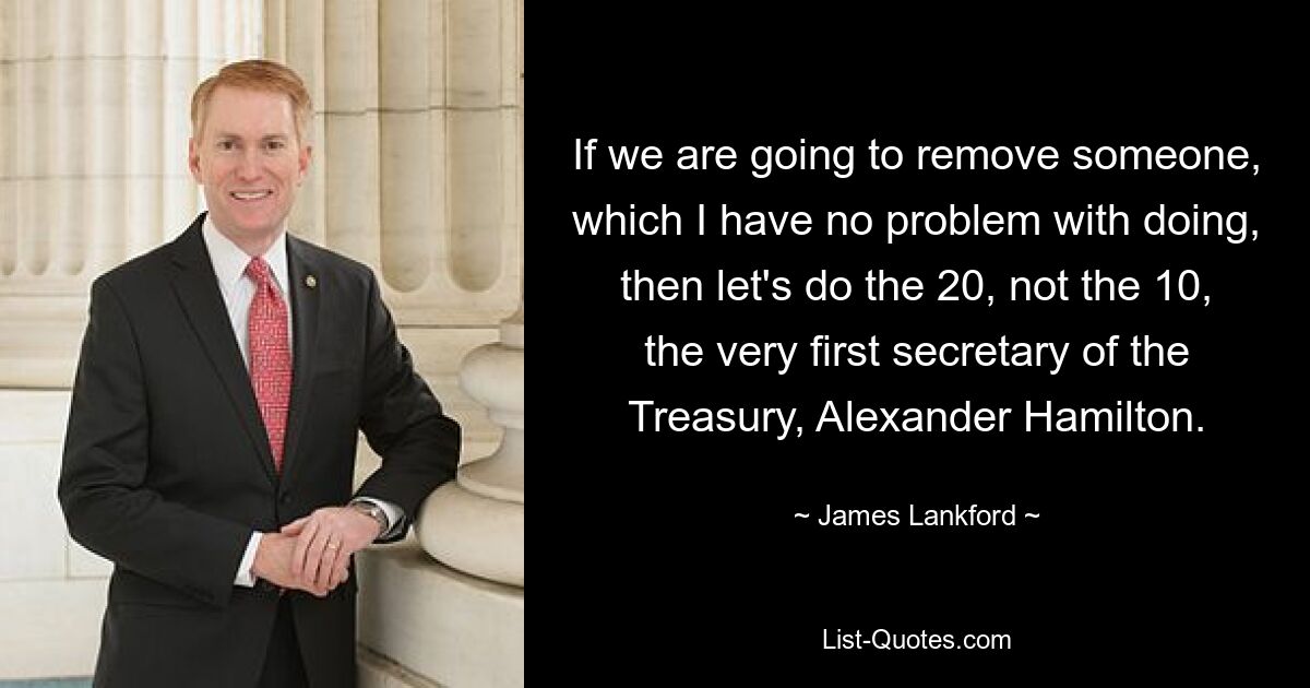 If we are going to remove someone, which I have no problem with doing, then let's do the 20, not the 10, the very first secretary of the Treasury, Alexander Hamilton. — © James Lankford