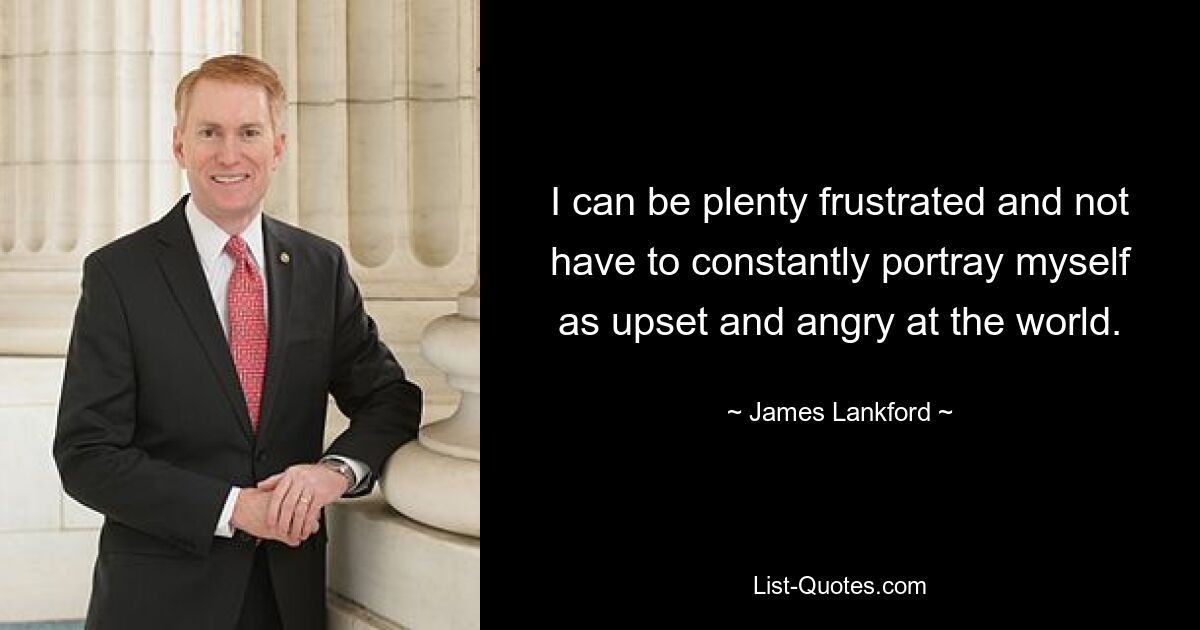 I can be plenty frustrated and not have to constantly portray myself as upset and angry at the world. — © James Lankford