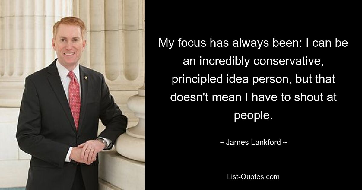 My focus has always been: I can be an incredibly conservative, principled idea person, but that doesn't mean I have to shout at people. — © James Lankford