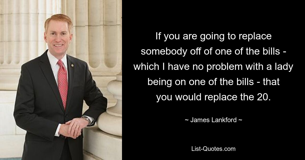 If you are going to replace somebody off of one of the bills - which I have no problem with a lady being on one of the bills - that you would replace the 20. — © James Lankford