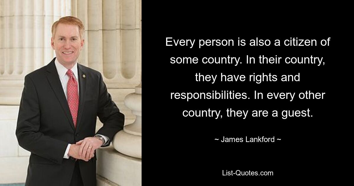 Every person is also a citizen of some country. In their country, they have rights and responsibilities. In every other country, they are a guest. — © James Lankford