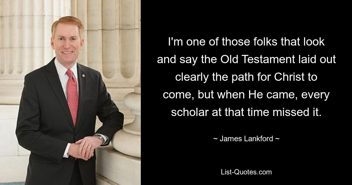 I'm one of those folks that look and say the Old Testament laid out clearly the path for Christ to come, but when He came, every scholar at that time missed it. — © James Lankford