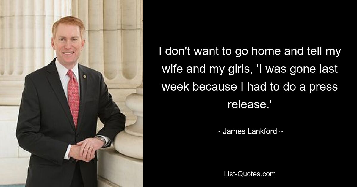 I don't want to go home and tell my wife and my girls, 'I was gone last week because I had to do a press release.' — © James Lankford