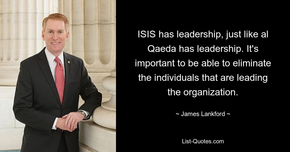 ISIS has leadership, just like al Qaeda has leadership. It's important to be able to eliminate the individuals that are leading the organization. — © James Lankford