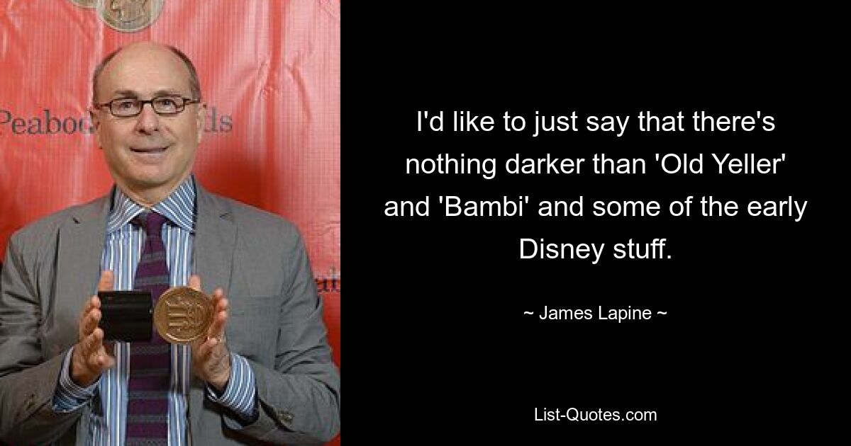 I'd like to just say that there's nothing darker than 'Old Yeller' and 'Bambi' and some of the early Disney stuff. — © James Lapine