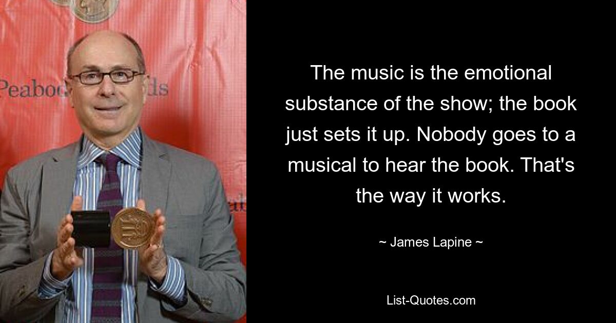 The music is the emotional substance of the show; the book just sets it up. Nobody goes to a musical to hear the book. That's the way it works. — © James Lapine