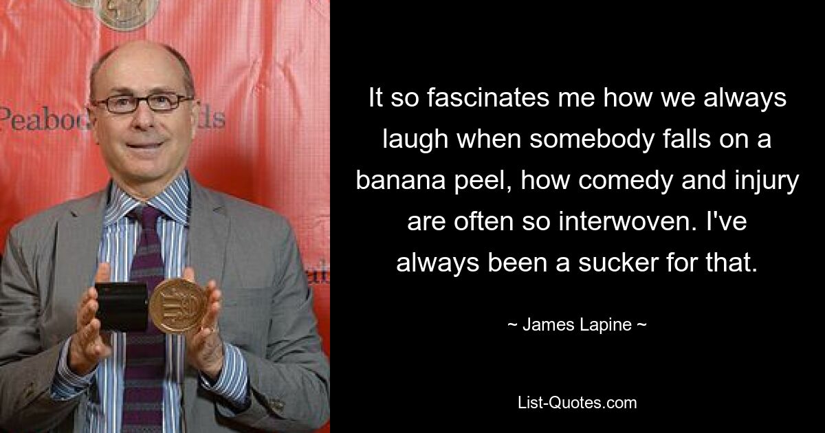 It so fascinates me how we always laugh when somebody falls on a banana peel, how comedy and injury are often so interwoven. I've always been a sucker for that. — © James Lapine