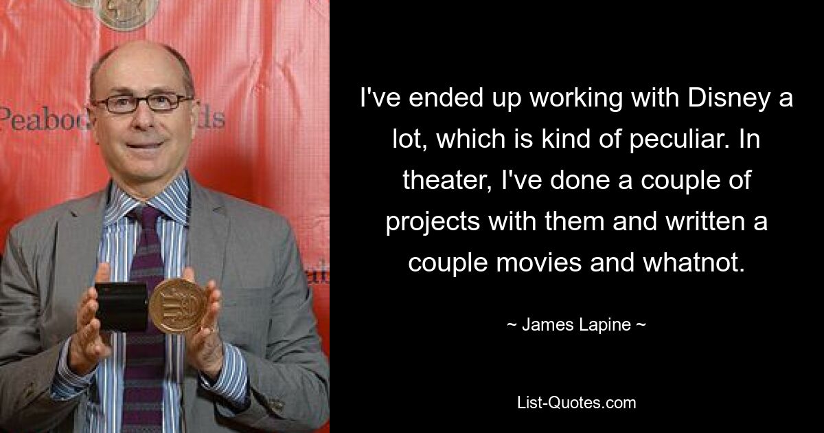 I've ended up working with Disney a lot, which is kind of peculiar. In theater, I've done a couple of projects with them and written a couple movies and whatnot. — © James Lapine