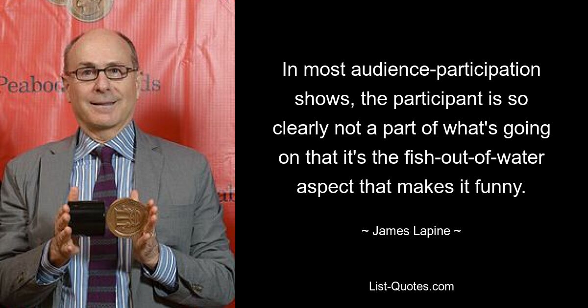 In most audience-participation shows, the participant is so clearly not a part of what's going on that it's the fish-out-of-water aspect that makes it funny. — © James Lapine