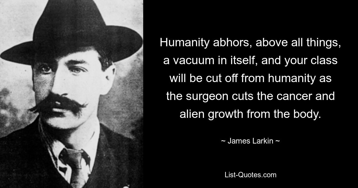 Humanity abhors, above all things, a vacuum in itself, and your class will be cut off from humanity as the surgeon cuts the cancer and alien growth from the body. — © James Larkin