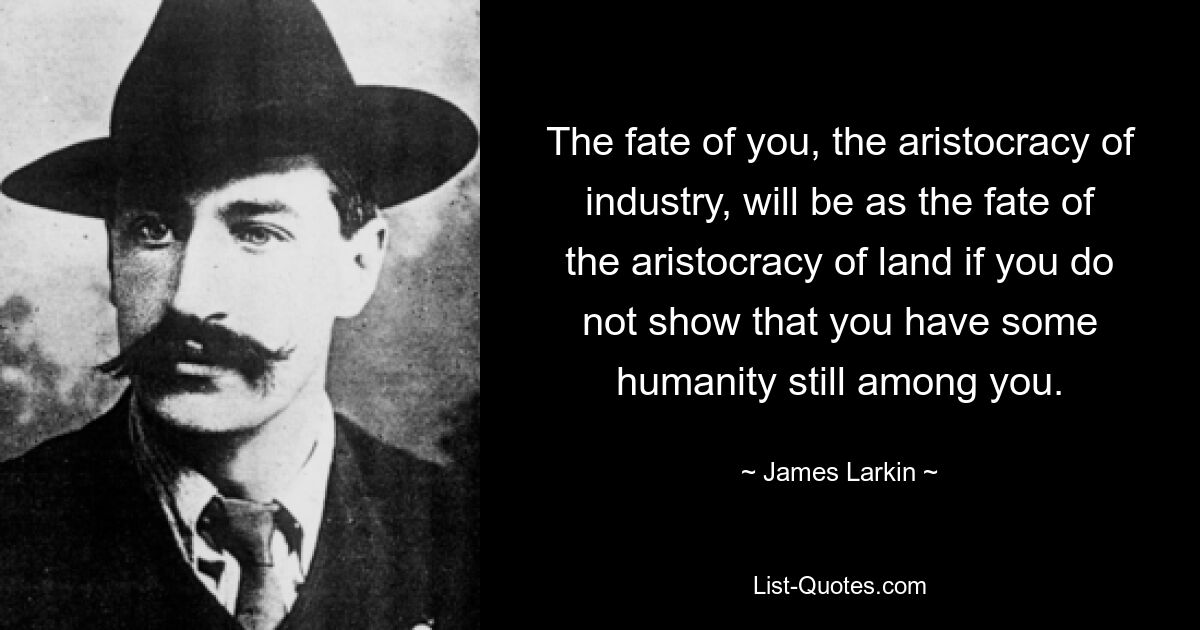 The fate of you, the aristocracy of industry, will be as the fate of the aristocracy of land if you do not show that you have some humanity still among you. — © James Larkin