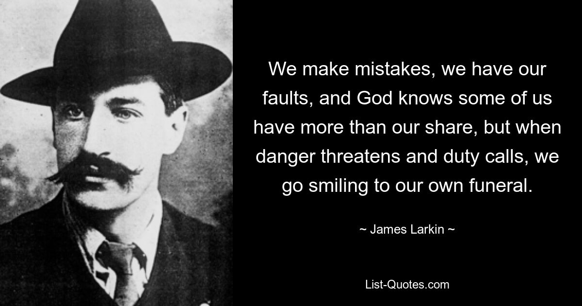 We make mistakes, we have our faults, and God knows some of us have more than our share, but when danger threatens and duty calls, we go smiling to our own funeral. — © James Larkin