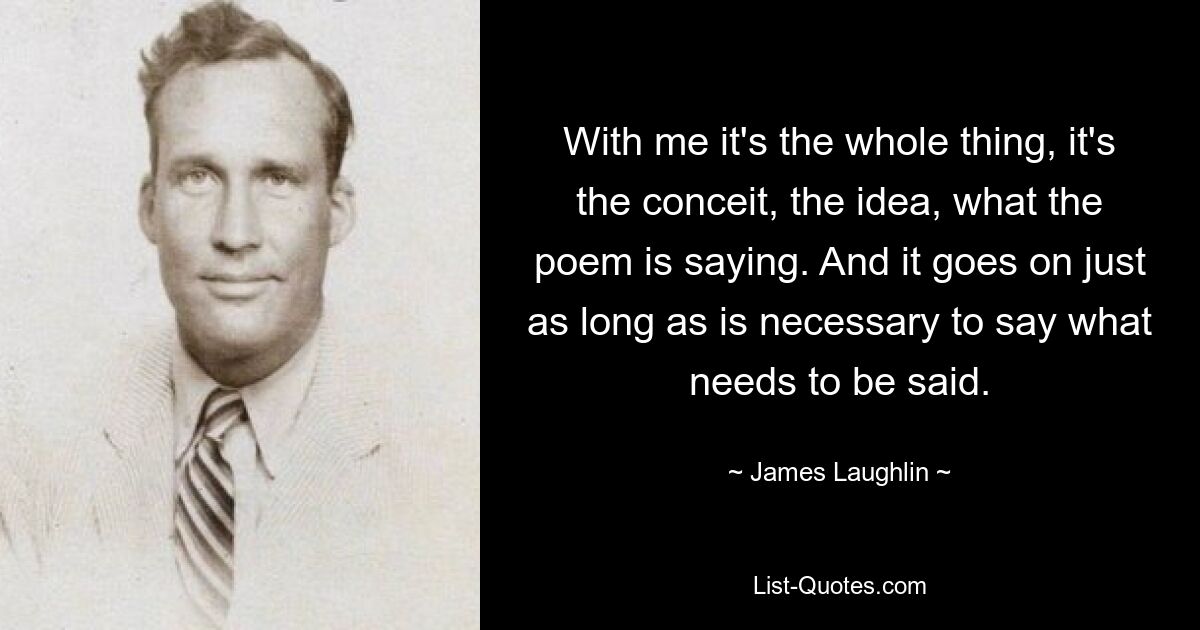 With me it's the whole thing, it's the conceit, the idea, what the poem is saying. And it goes on just as long as is necessary to say what needs to be said. — © James Laughlin